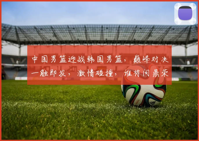 中国男篮迎战韩国男篮，巅峰对决一触即发，激情碰撞，谁将问鼎荣耀