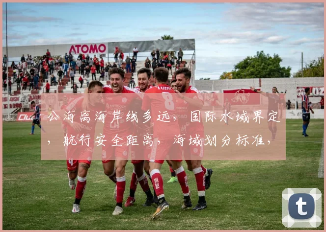公海离海岸线多远，国际水域界定，航行安全距离，海域划分标准，三要素全解析