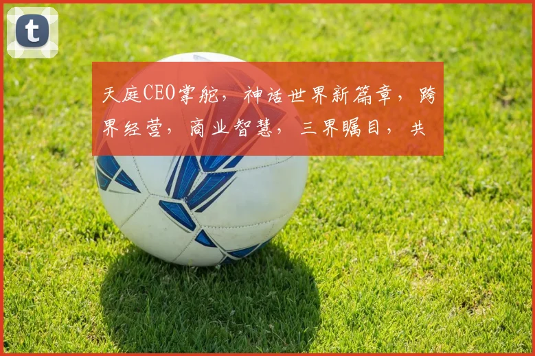 天庭CEO掌舵，神话世界新篇章，跨界经营，商业智慧，三界瞩目，共筑辉煌。