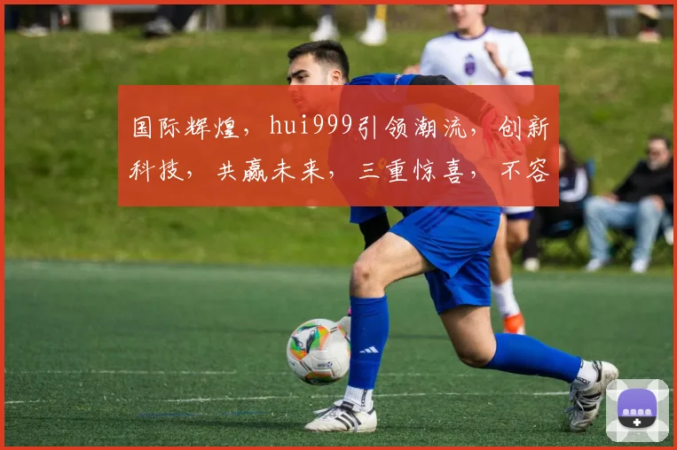 国际辉煌，hui999引领潮流，创新科技，共赢未来，三重惊喜，不容错过